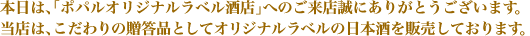 本日は、「ポパルオリジナルラベル酒店」へのご来店誠にありがとうございます。当店は、こだわりのご贈答品としてオリジナルラベルの日本酒を販売しております。